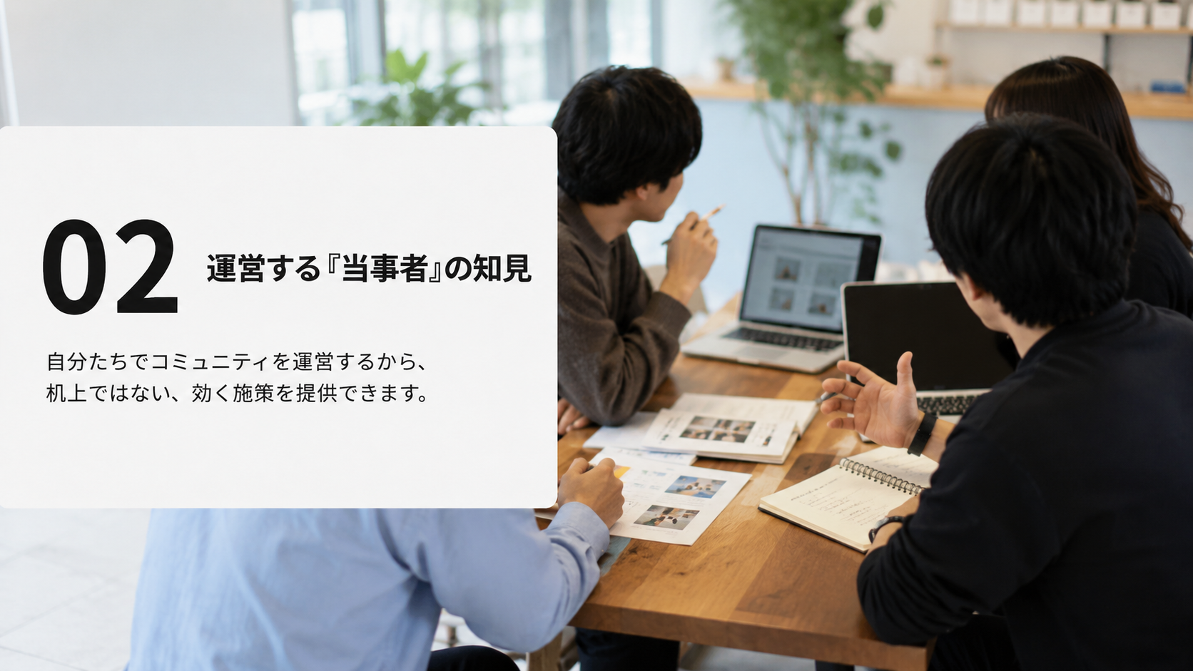 02 運営する「当事者」の知見:自分たちでコミュニティを運営するから、机上ではない、効く施策を提供できます。
